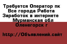 Требуется Оператор пк - Все города Работа » Заработок в интернете   . Мурманская обл.,Оленегорск г.